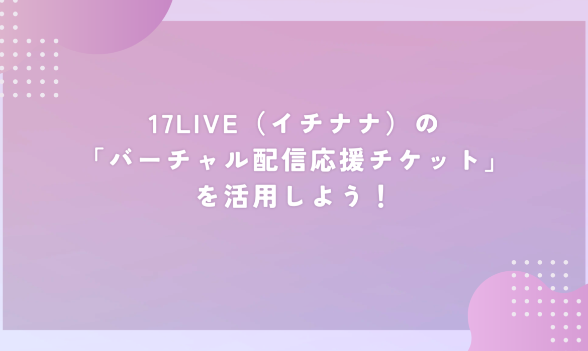 17LIVE（イチナナ）の「バーチャル配信応援チケット」を活用しよう！