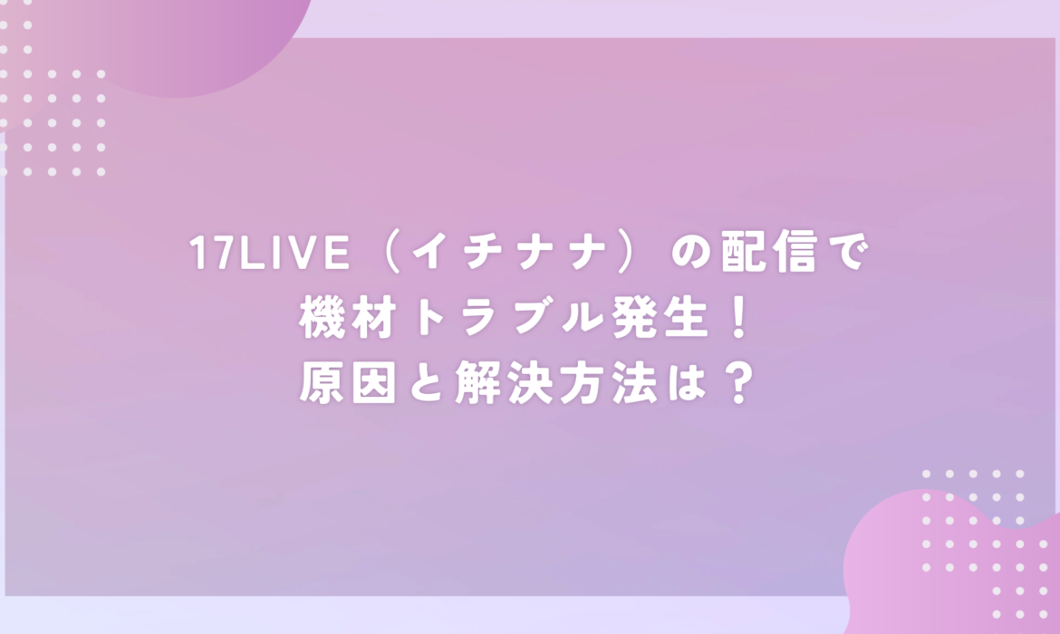 17LIVE（イチナナ）で機材トラブル発生！原因と解決方法は？