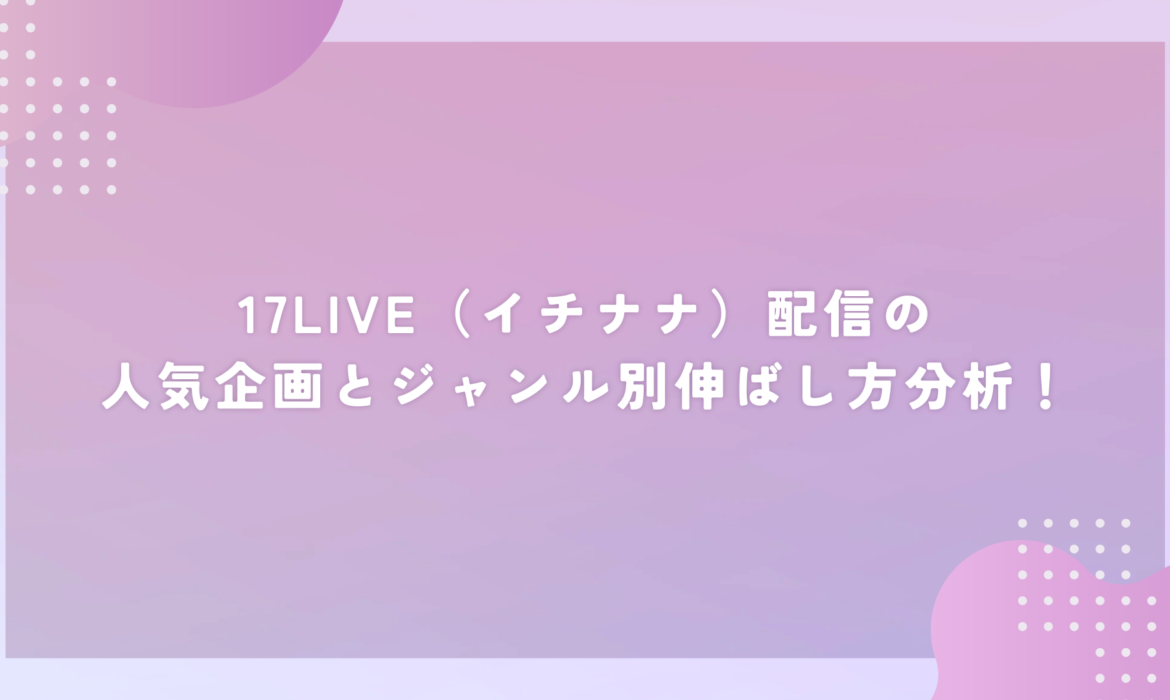 17LIVE（イチナナ）配信の人気企画とジャンル別伸ばし方分析！