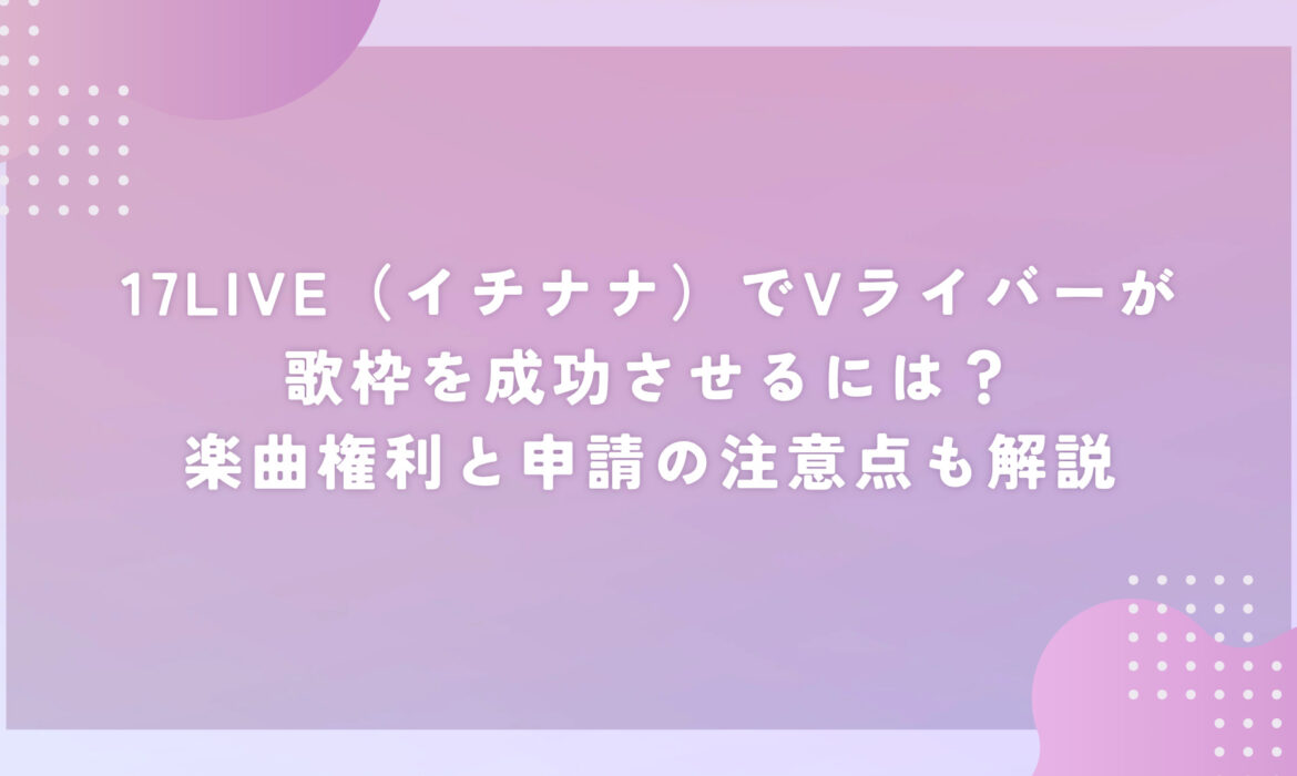 17LIVE（イチナナ）でVライバーが歌枠を成功させるには？楽曲権利と申請の注意点も解説