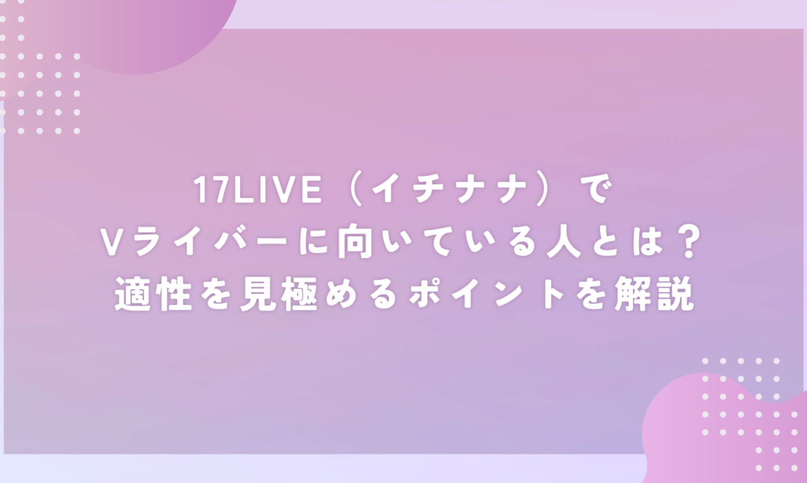 17LIVE（イチナナ）でVライバーに向いている人とは？適性を見極めるポイントを解説