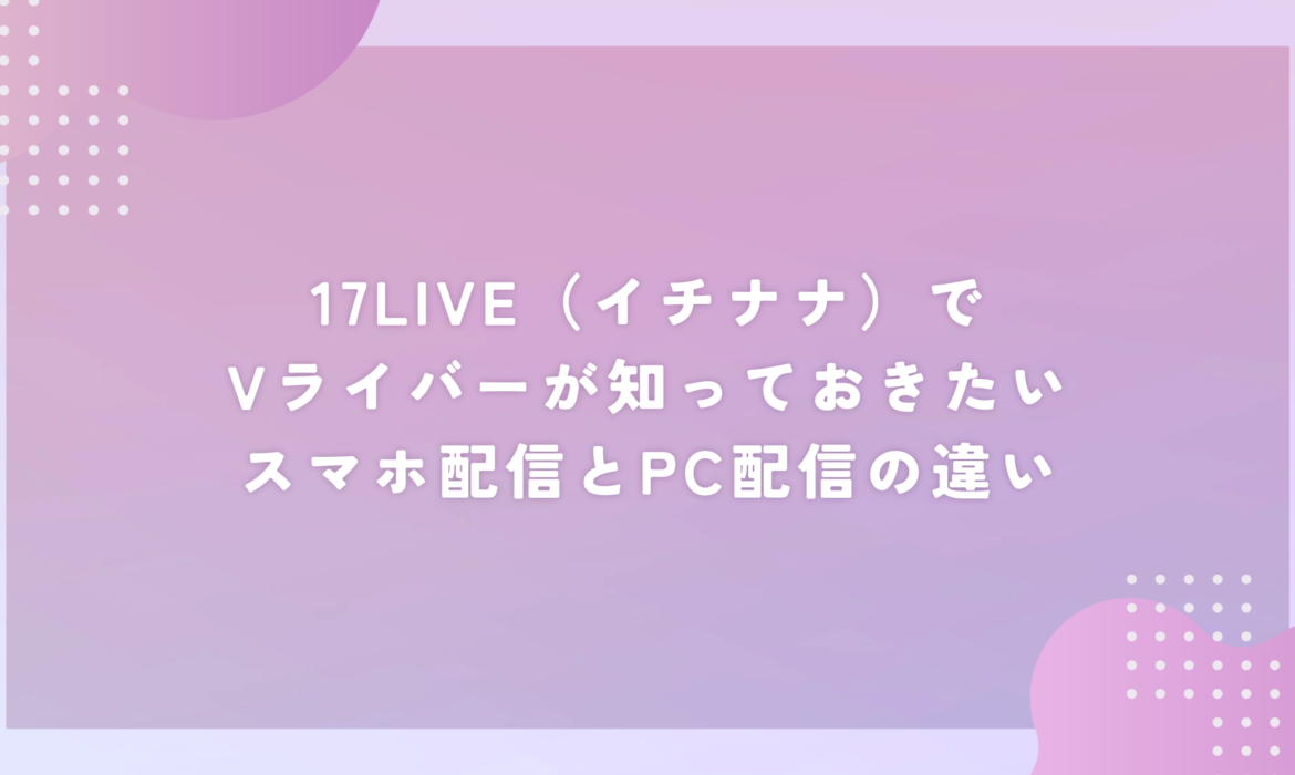 17LIVE（イチナナ）でVライバーが知っておきたいスマホ配信とPC配信の違い
