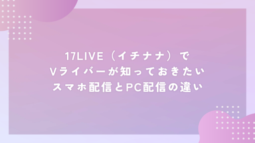 17LIVE（イチナナ）でVライバーが知っておきたいスマホ配信とPC配信の違い