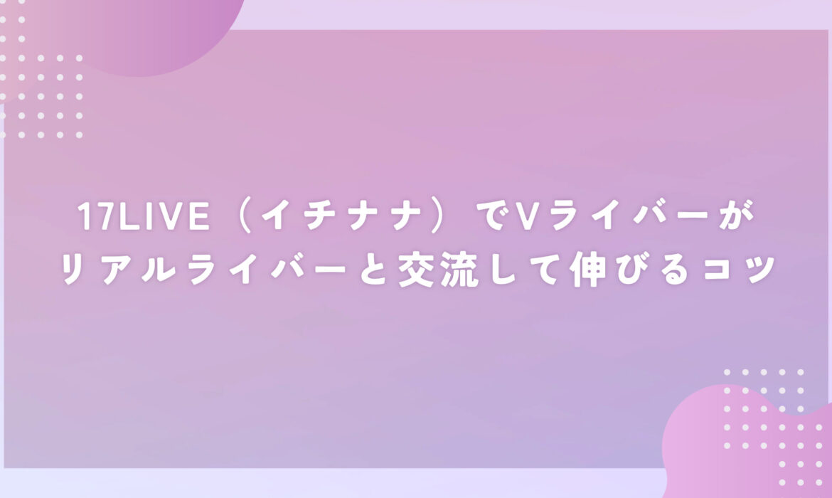 17LIVE（イチナナ）でVライバーがリアルライバーと交流して伸びるコツ