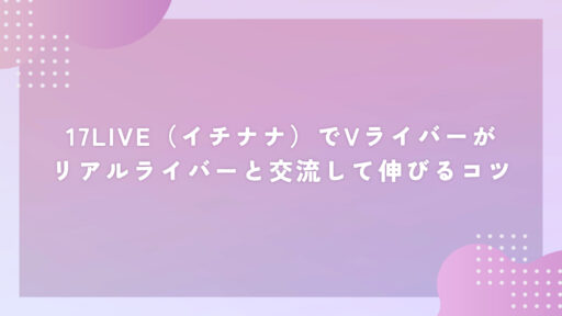 17LIVE（イチナナ）でVライバーがリアルライバーと交流して伸びるコツ